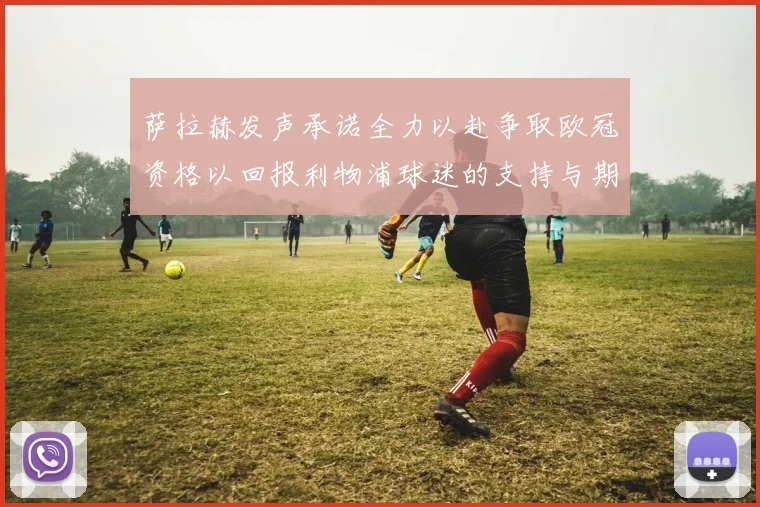 萨拉赫发声承诺全力以赴争取欧冠资格以回报利物浦球迷的支持与期待