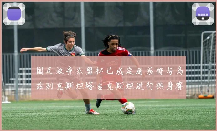 国足放弃东盟杯已成定局或将与乌兹别克斯坦塔吉克斯坦进行热身赛