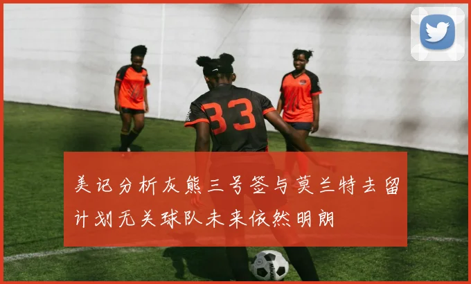 美记分析灰熊三号签与莫兰特去留计划无关球队未来依然明朗