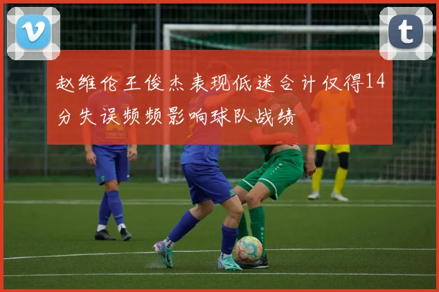 赵维伦王俊杰表现低迷合计仅得14分失误频频影响球队战绩