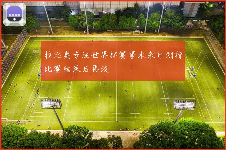 拉比奥专注世界杯赛事未来计划待比赛结束后再谈