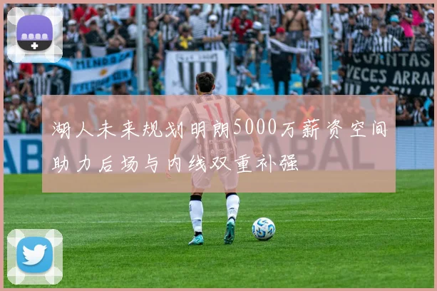 湖人未来规划明朗5000万薪资空间助力后场与内线双重补强