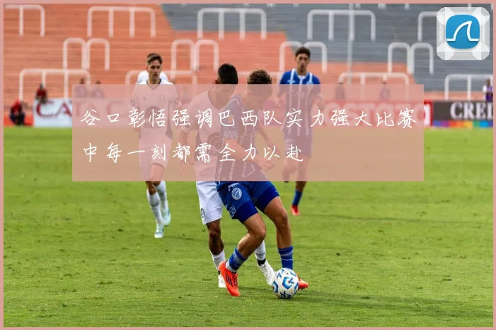 谷口彰悟强调巴西队实力强大比赛中每一刻都需全力以赴