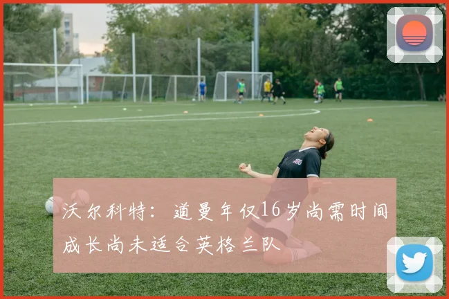 沃尔科特：道曼年仅16岁尚需时间成长尚未适合英格兰队