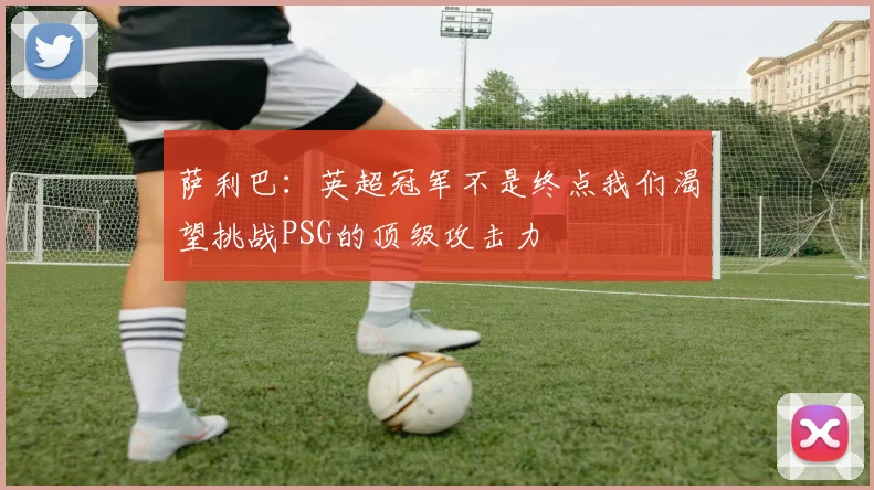 萨利巴：英超冠军不是终点我们渴望挑战PSG的顶级攻击力