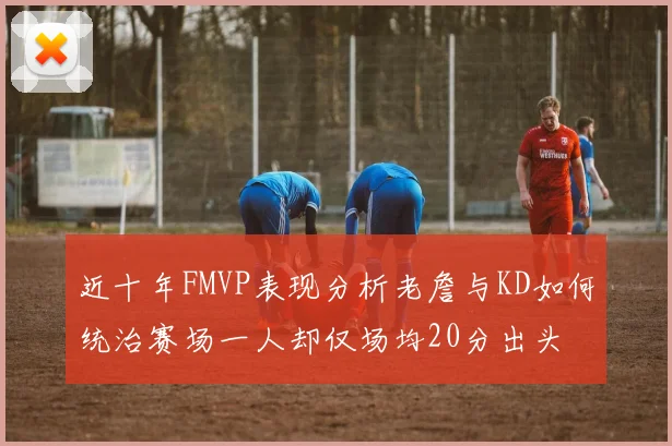 近十年FMVP表现分析老詹与KD如何统治赛场一人却仅场均20分出头