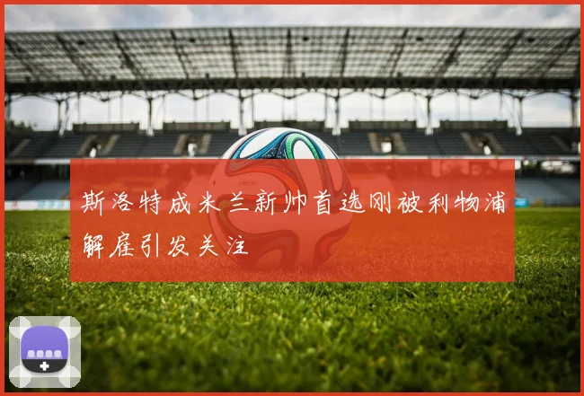 斯洛特成米兰新帅首选刚被利物浦解雇引发关注