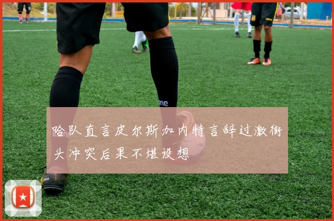 哈队直言皮尔斯加内特言辞过激街头冲突后果不堪设想