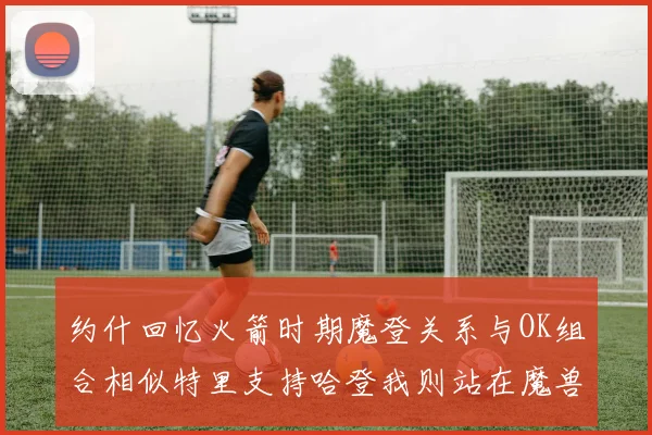 约什回忆火箭时期魔登关系与OK组合相似特里支持哈登我则站在魔兽一边
