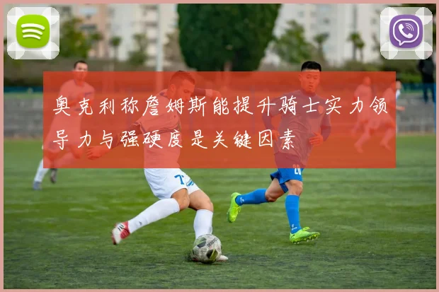奥克利称詹姆斯能提升骑士实力领导力与强硬度是关键因素