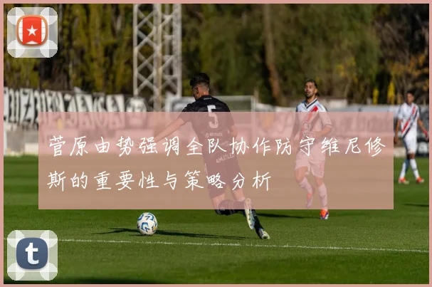 菅原由势强调全队协作防守维尼修斯的重要性与策略分析