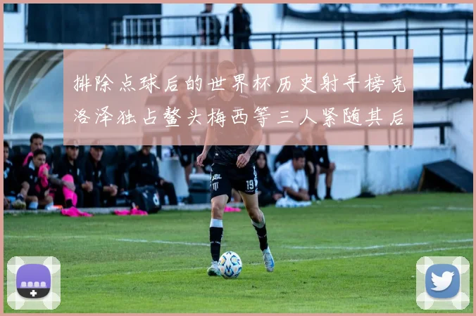 排除点球后的世界杯历史射手榜克洛泽独占鳌头梅西等三人紧随其后