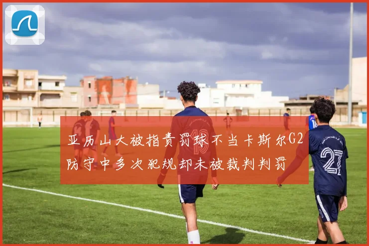 亚历山大被指责罚球不当卡斯尔G2防守中多次犯规却未被裁判判罚