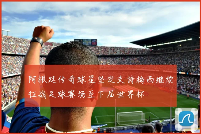 阿根廷传奇球星坚定支持梅西继续征战足球赛场至下届世界杯