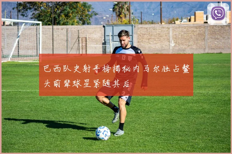 巴西队史射手榜揭秘内马尔独占鳌头前辈球星紧随其后