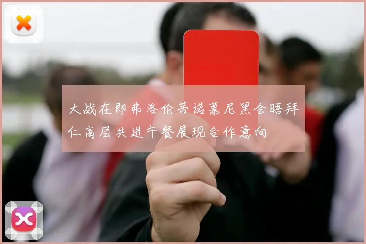 大战在即弗洛伦蒂诺慕尼黑会晤拜仁高层共进午餐展现合作意向