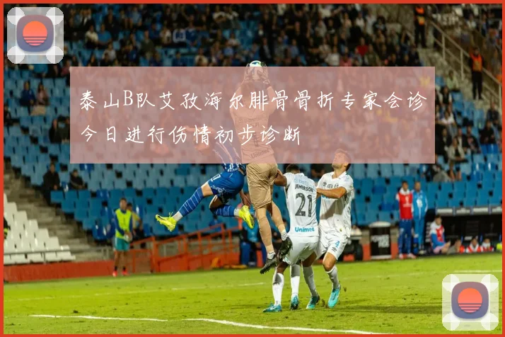 泰山B队艾孜海尔腓骨骨折专家会诊今日进行伤情初步诊断
