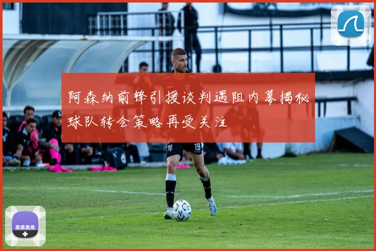 阿森纳前锋引援谈判遇阻内幕揭秘球队转会策略再受关注