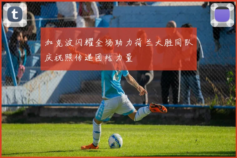 加克波闪耀全场助力荷兰大胜同队庆祝照传递团结力量