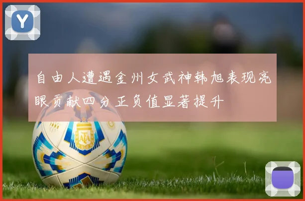 自由人遭遇金州女武神韩旭表现亮眼贡献四分正负值显著提升